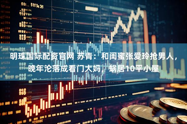 明珠国际配资官网 苏青：和闺蜜张爱玲抢男人，晚年沦落成看门大妈，蜗居10平小屋
