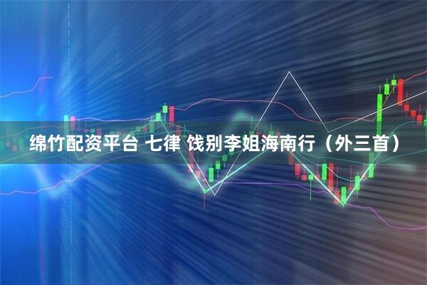 绵竹配资平台 七律 饯别李姐海南行（外三首）