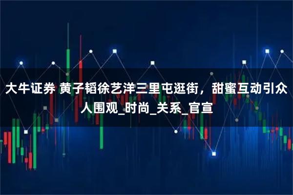 大牛证券 黄子韬徐艺洋三里屯逛街，甜蜜互动引众人围观_时尚_关系_官宣