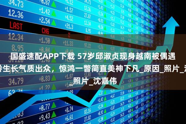国盛速配APP下载 57岁邱淑贞现身越南被偶遇，逆龄生长气质出众，惊鸿一瞥简直美神下凡_原因_照片_沈嘉伟