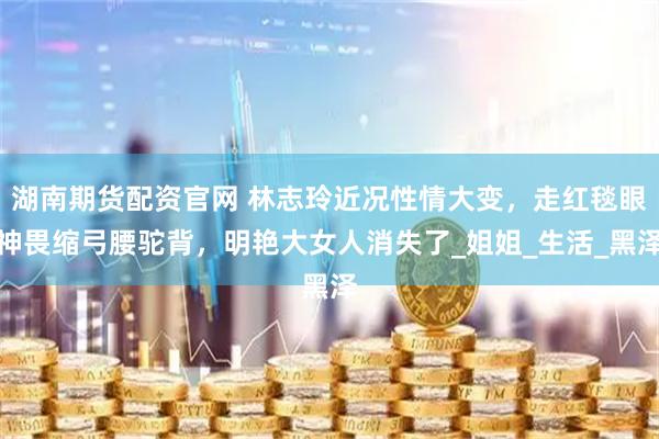 湖南期货配资官网 林志玲近况性情大变，走红毯眼神畏缩弓腰驼背，明艳大女人消失了_姐姐_生活_黑泽
