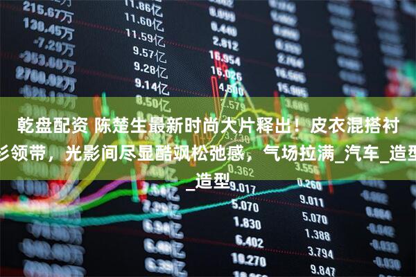 乾盘配资 陈楚生最新时尚大片释出！皮衣混搭衬衫领带，光影间尽显酷飒松弛感，气场拉满_汽车_造型