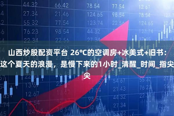 山西炒股配资平台 26℃的空调房+冰美式+旧书：这个夏天的浪漫，是慢下来的1小时_清醒_时间_指尖