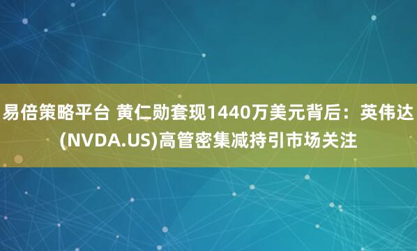 易倍策略平台 黄仁勋套现1440万美元背后：英伟达(NVDA.US)高管密集减持引市场关注
