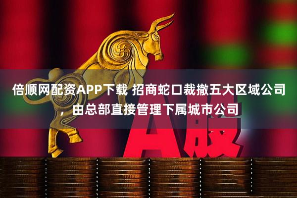 倍顺网配资APP下载 招商蛇口裁撤五大区域公司，由总部直接管理下属城市公司