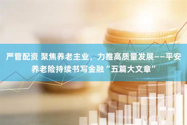 严管配资 聚焦养老主业，力推高质量发展——平安养老险持续书写金融“五篇大文章”