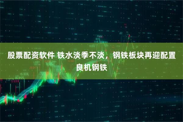 股票配资软件 铁水淡季不淡，钢铁板块再迎配置良机钢铁