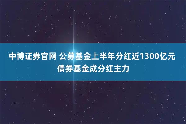 中博证券官网 公募基金上半年分红近1300亿元 债券基金成分红主力