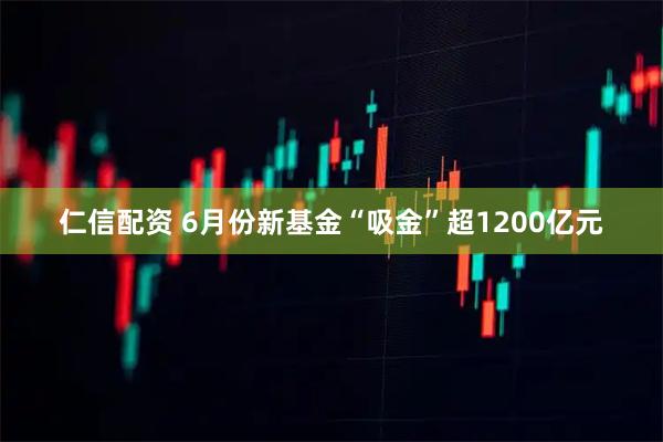 仁信配资 6月份新基金“吸金”超1200亿元