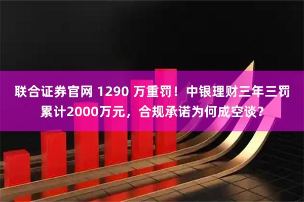 联合证券官网 1290 万重罚！中银理财三年三罚累计2000万元，合规承诺为何成空谈？