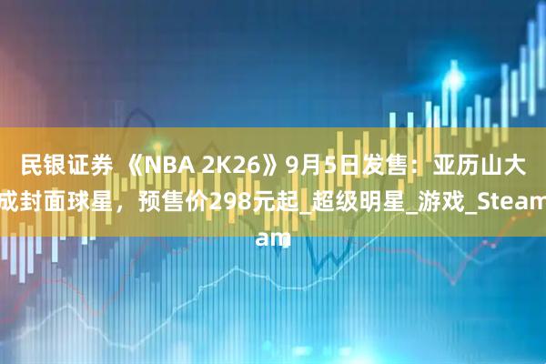 民银证券 《NBA 2K26》9月5日发售：亚历山大成封面球星，预售价298元起_超级明星_游戏_Steam