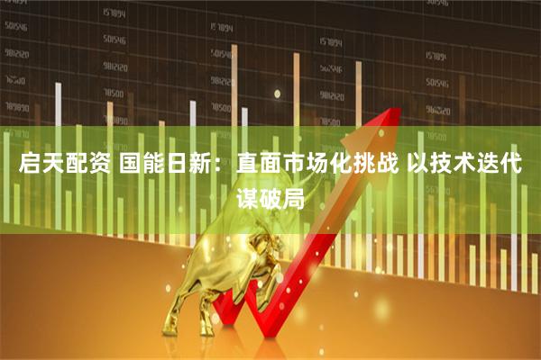 启天配资 国能日新：直面市场化挑战 以技术迭代谋破局