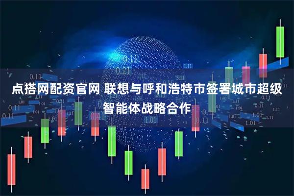 点搭网配资官网 联想与呼和浩特市签署城市超级智能体战略合作
