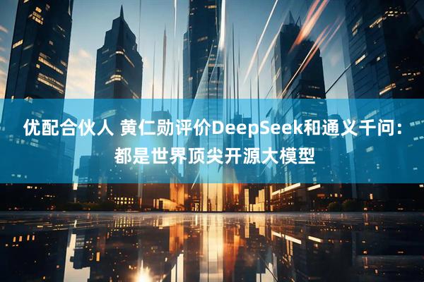优配合伙人 黄仁勋评价DeepSeek和通义千问： 都是世界顶尖开源大模型