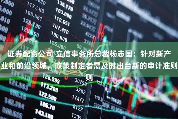 证券配资公司 立信事务所总裁杨志国：针对新产业和前沿领域，政策制定者需及时出台新的审计准则