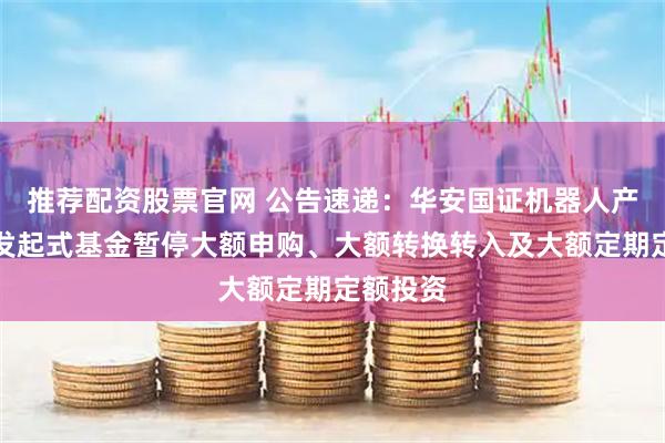 推荐配资股票官网 公告速递：华安国证机器人产业指数发起式基金暂停大额申购、大额转换转入及大额定期定额投资