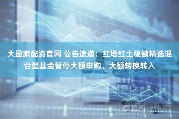 大盈家配资官网 公告速递：红塔红土稳健精选混合型基金暂停大额申购、大额转换转入