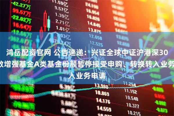 鸿岳配资官网 公告速递：兴证全球中证沪港深300指数增强基金A类基金份额暂停接受申购、转换转入业务申请