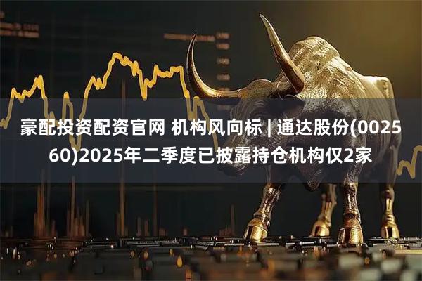 豪配投资配资官网 机构风向标 | 通达股份(002560)2025年二季度已披露持仓机构仅2家