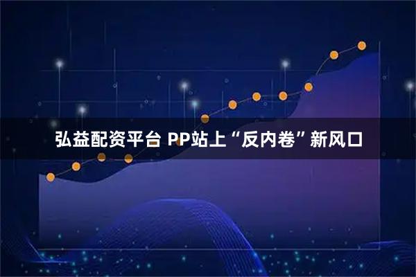 弘益配资平台 PP站上“反内卷”新风口