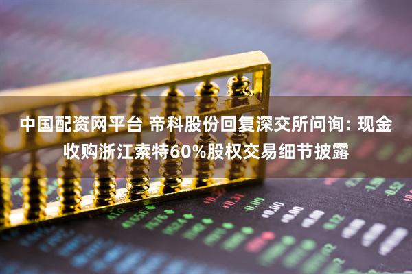 中国配资网平台 帝科股份回复深交所问询: 现金收购浙江索特60%股权交易细节披露