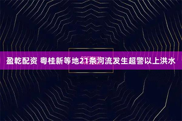 盈乾配资 粤桂新等地21条河流发生超警以上洪水