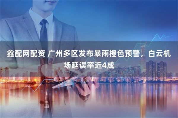 鑫配网配资 广州多区发布暴雨橙色预警，白云机场延误率近4成
