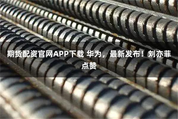 期货配资官网APP下载 华为，最新发布！刘亦菲点赞