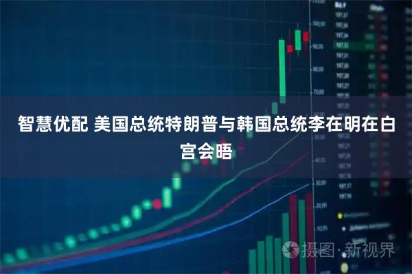 智慧优配 美国总统特朗普与韩国总统李在明在白宫会晤