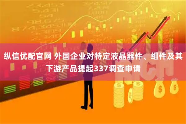 纵信优配官网 外国企业对特定液晶器件、组件及其下游产品提起337调查申请