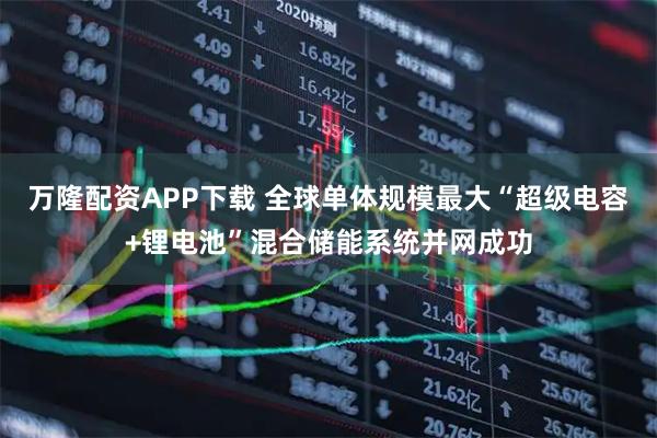 万隆配资APP下载 全球单体规模最大“超级电容+锂电池”混合储能系统并网成功