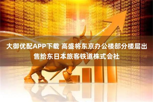 大御优配APP下载 高盛将东京办公楼部分楼层出售给东日本旅客铁道株式会社
