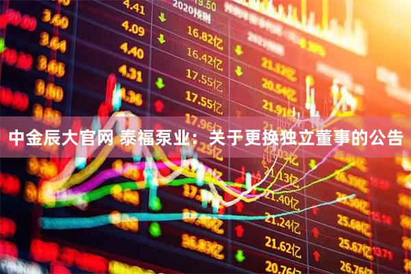 中金辰大官网 泰福泵业：关于更换独立董事的公告