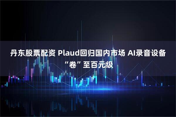 丹东股票配资 Plaud回归国内市场 AI录音设备“卷”至百元级