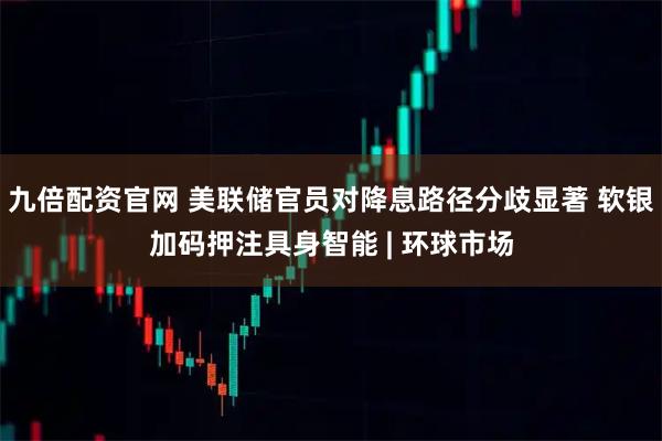 九倍配资官网 美联储官员对降息路径分歧显著 软银加码押注具身智能 | 环球市场
