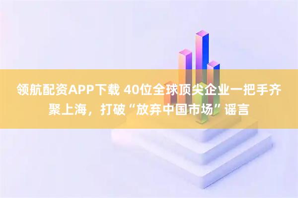 领航配资APP下载 40位全球顶尖企业一把手齐聚上海，打破“放弃中国市场”谣言