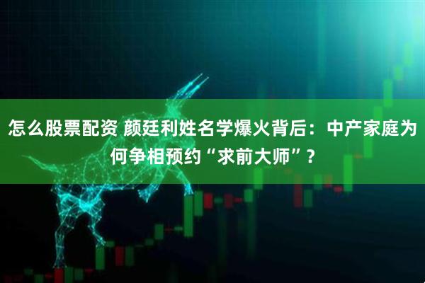 怎么股票配资 颜廷利姓名学爆火背后：中产家庭为何争相预约“求前大师”？