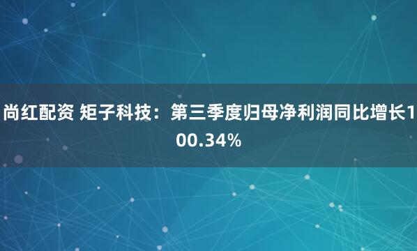 尚红配资 矩子科技：第三季度归母净利润同比增长100.34%
