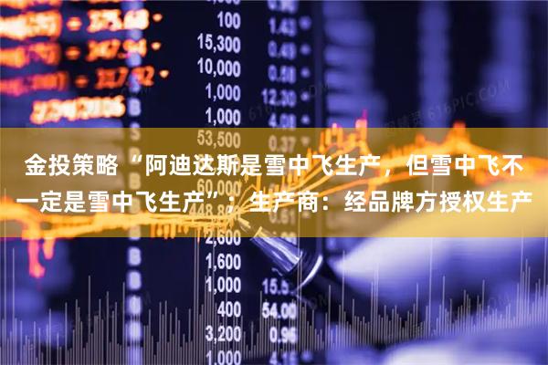 金投策略 “阿迪达斯是雪中飞生产，但雪中飞不一定是雪中飞生产”；生产商：经品牌方授权生产
