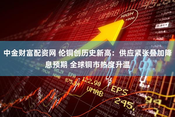 中金财富配资网 伦铜创历史新高：供应紧张叠加降息预期 全球铜市热度升温