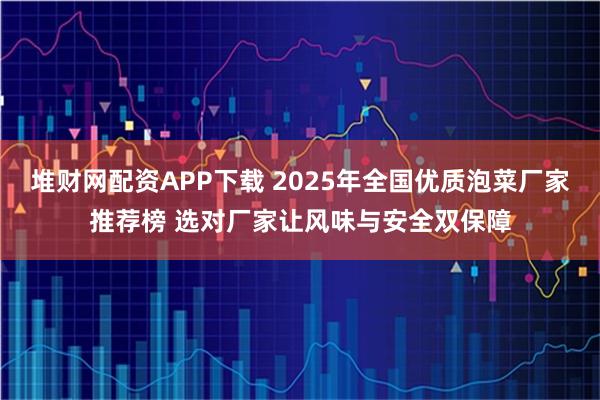 堆财网配资APP下载 2025年全国优质泡菜厂家推荐榜 选对厂家让风味与安全双保障