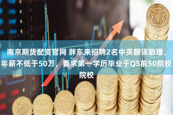 南京期货配资官网 胖东来招聘2名中英翻译助理，年薪不低于50万，要求第一学历毕业于QS前50院校