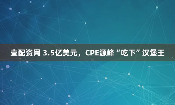 壹配资网 3.5亿美元，CPE源峰“吃下”汉堡王