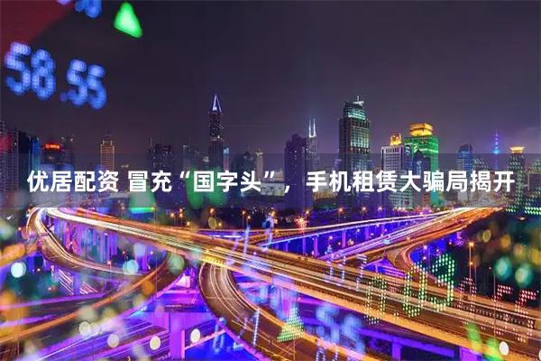 优居配资 冒充“国字头”，手机租赁大骗局揭开
