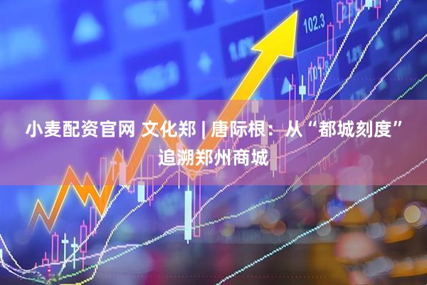 小麦配资官网 文化郑 | 唐际根：从“都城刻度”追溯郑州商城
