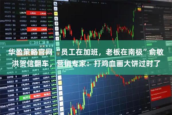 华盈策略官网 “员工在加班，老板在南极”俞敏洪贺信翻车，营销专家：打鸡血画大饼过时了