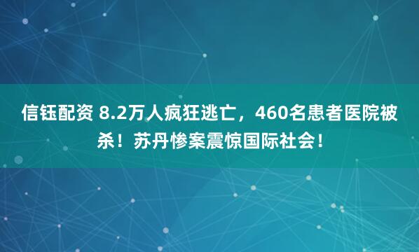 信钰配资 8.2万人疯狂逃亡，460名患者医院被杀！苏丹惨案震惊国际社会！