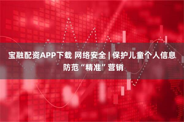 宝融配资APP下载 网络安全 | 保护儿童个人信息 防范“精准”营销