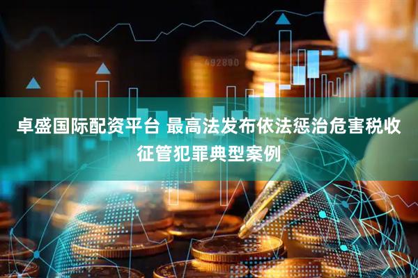 卓盛国际配资平台 最高法发布依法惩治危害税收征管犯罪典型案例