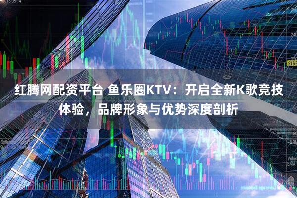 红腾网配资平台 鱼乐圈KTV：开启全新K歌竞技体验，品牌形象与优势深度剖析